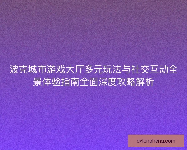 波克城市游戏大厅多元玩法与社交互动全景体验指南全面深度攻略解析