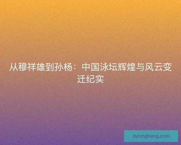 从穆祥雄到孙杨：中国泳坛辉煌与风云变迁纪实