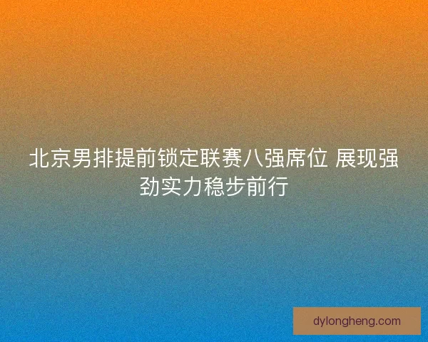 北京男排提前锁定联赛八强席位 展现强劲实力稳步前行