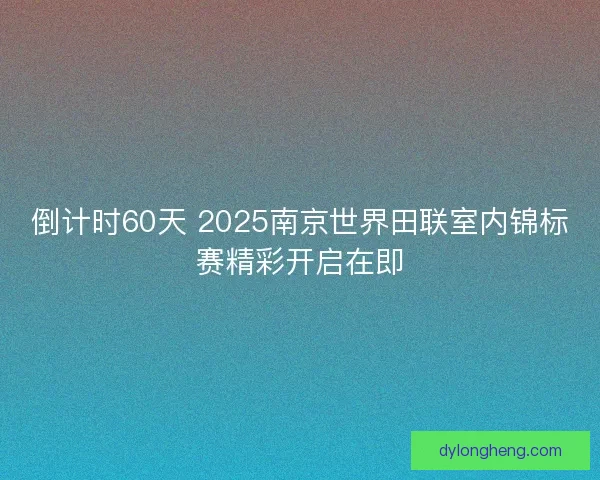 倒计时60天 2025南京世界田联室内锦标赛精彩开启在即